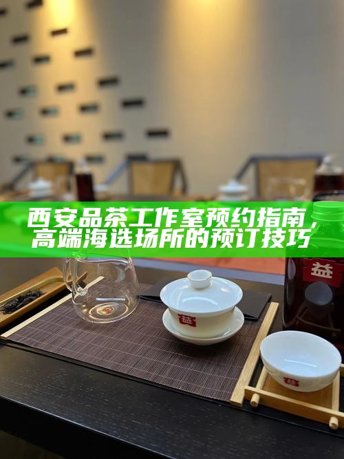西安品茶工作室预约指南,高端海选场所的预订技巧