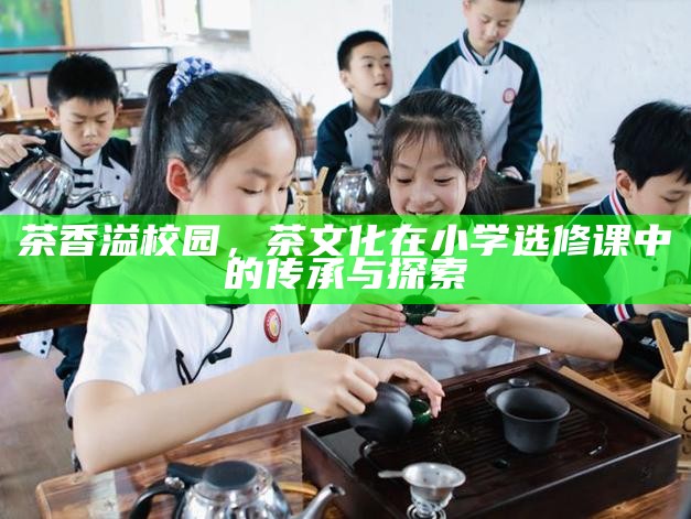 茶香溢校园,茶文化在小学选修课中的传承与探索