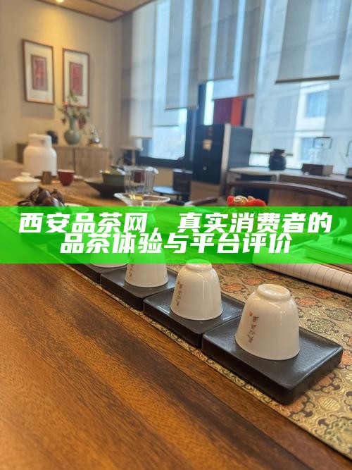 西安品茶网,真实消费者的品茶体验与平台评价